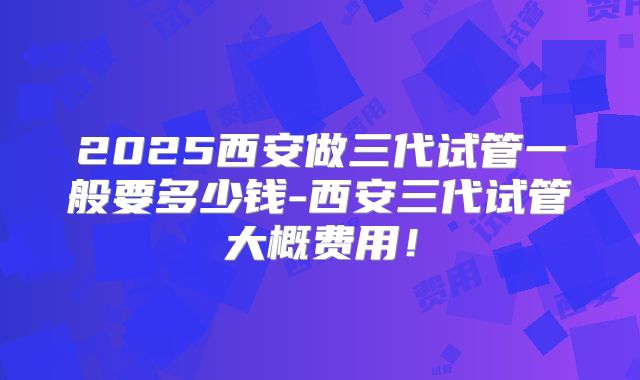 2025西安做三代试管一般要多少钱-西安三代试管大概费用！