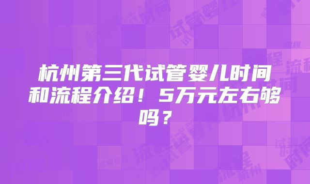 杭州第三代试管婴儿时间和流程介绍！5万元左右够吗？