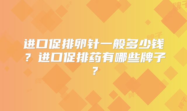 进口促排卵针一般多少钱?进口促排药有哪些牌子?