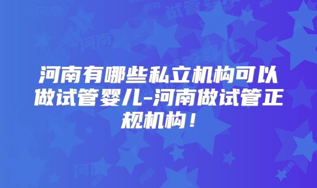 河南有哪些私立机构可以做试管婴儿-河南做试管正规机构！