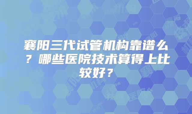 襄阳三代试管机构靠谱么？哪些医院技术算得上比较好？