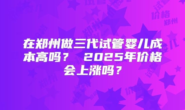 在郑州做三代试管婴儿成本高吗？ 2025年价格会上涨吗？