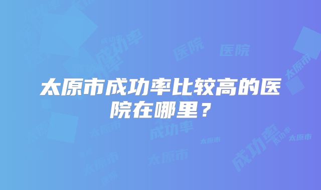 太原市成功率比较高的医院在哪里?