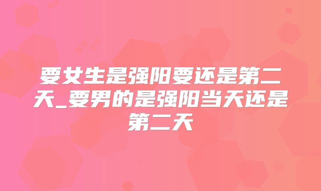 要女生是强阳要还是第二天_要男的是强阳当天还是第二天