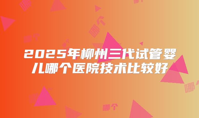 2025年柳州三代试管婴儿哪个医院技术比较好