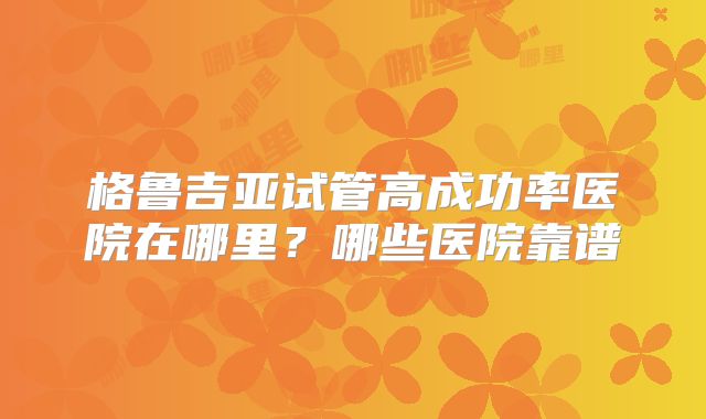 格鲁吉亚试管高成功率医院在哪里？哪些医院靠谱