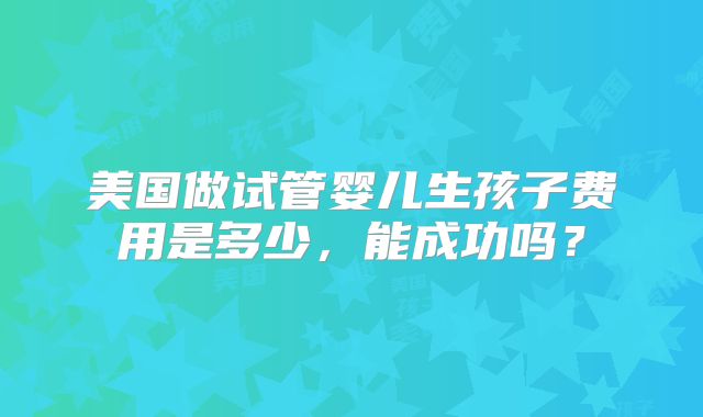 美国做试管婴儿生孩子费用是多少，能成功吗？