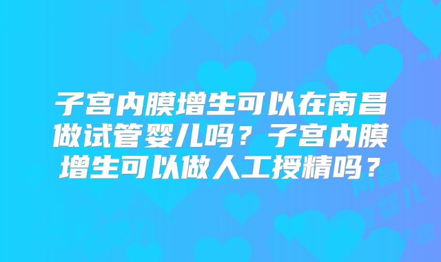 子宫内膜增生可以在南昌做试管婴儿吗？子宫内膜增生可以做人工授精吗？