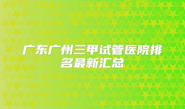 广东广州三甲试管医院排名最新汇总