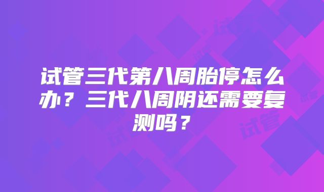 试管三代第八周胎停怎么办？三代八周阴还需要复测吗？