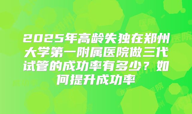 2025年高龄失独在郑州大学第一附属医院做三代试管的成功率有多少?如何提升成功率