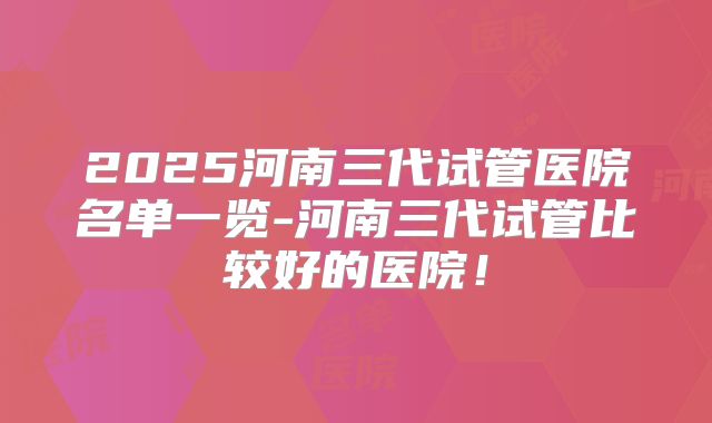 2025河南三代试管医院名单一览-河南三代试管比较好的医院!