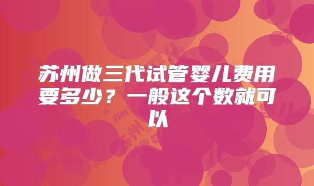 苏州做三代试管婴儿费用要多少？一般这个数就可以