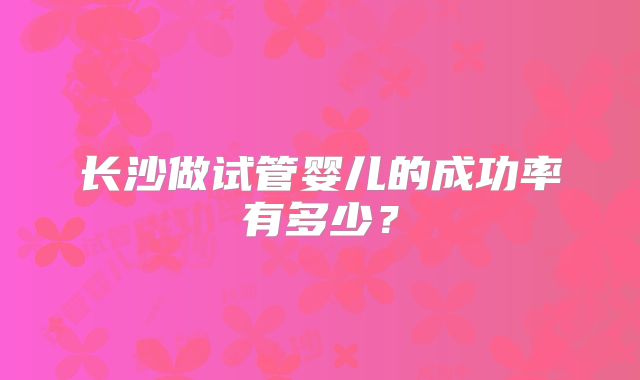 长沙做试管婴儿的成功率有多少?