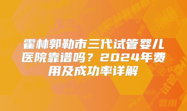 霍林郭勒市三代试管婴儿医院靠谱吗?2024年费用及成功率详解