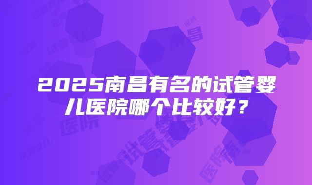 2025南昌有名的试管婴儿医院哪个比较好？