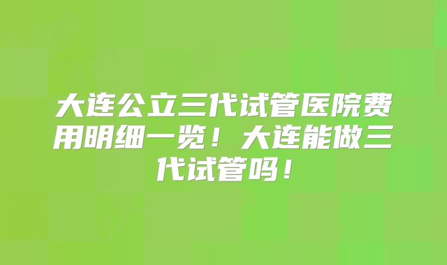 大连公立三代试管医院费用明细一览！大连能做三代试管吗！