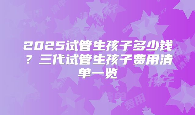 2025试管生孩子多少钱？三代试管生孩子费用清单一览