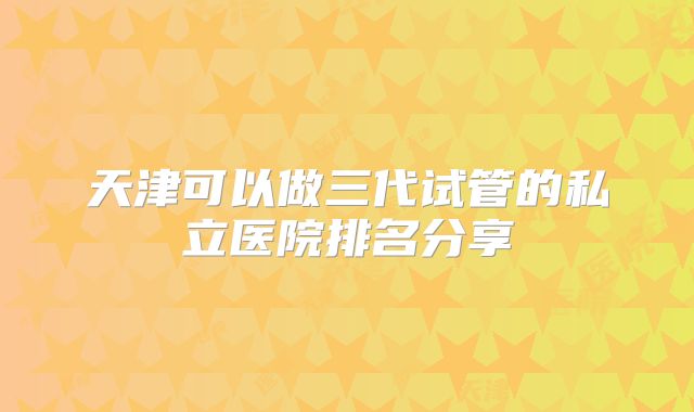 天津可以做三代试管的私立医院排名分享