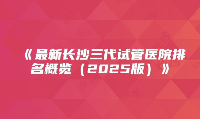 《最新长沙三代试管医院排名概览（2025版）》