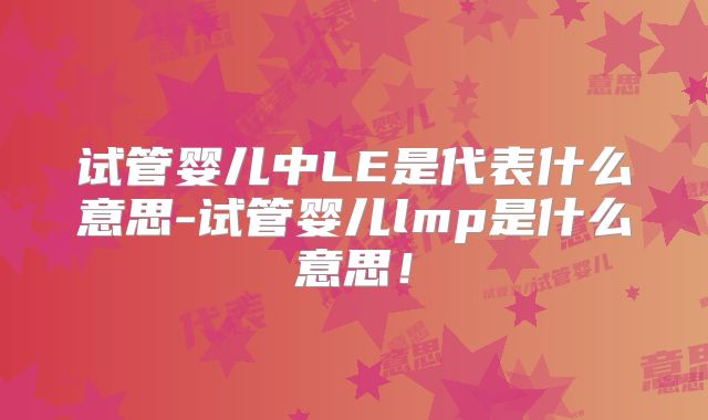 试管婴儿中LE是代表什么意思-试管婴儿lmp是什么意思!
