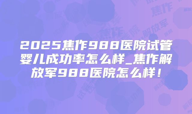 2025焦作988医院试管婴儿成功率怎么样_焦作解放军988医院怎么样！