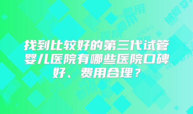 找到比较好的第三代试管婴儿医院有哪些医院口碑好、费用合理？