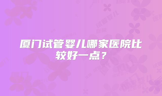 厦门试管婴儿哪家医院比较好一点？