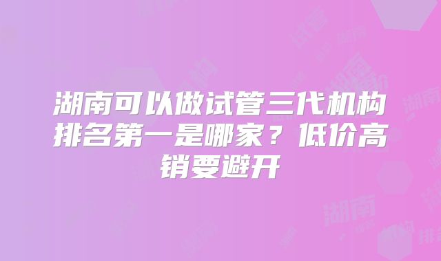 湖南可以做试管三代机构排名第一是哪家？低价高销要避开
