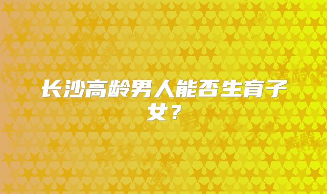 长沙高龄男人能否生育子女？