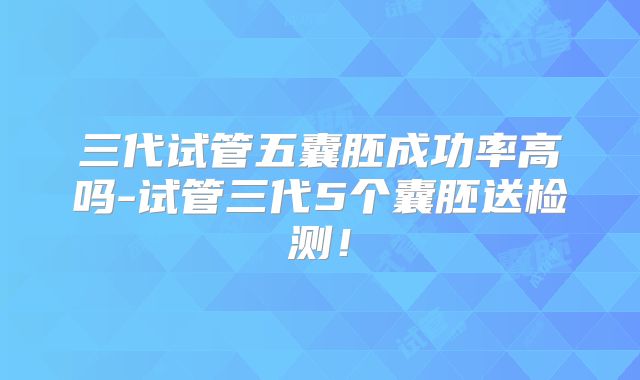 三代试管五囊胚成功率高吗-试管三代5个囊胚送检测！