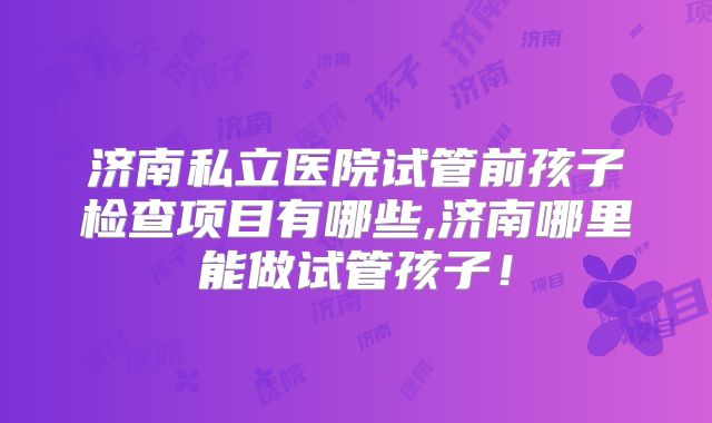 济南私立医院试管前孩子检查项目有哪些,济南哪里能做试管孩子!