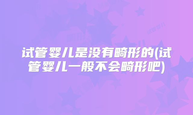 试管婴儿是没有畸形的(试管婴儿一般不会畸形吧)