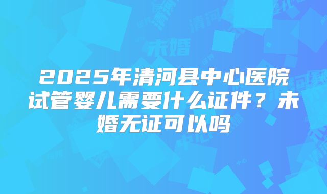 2025年清河县中心医院试管婴儿需要什么证件？未婚无证可以吗