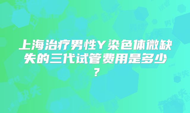 上海治疗男性Y染色体微缺失的三代试管费用是多少？