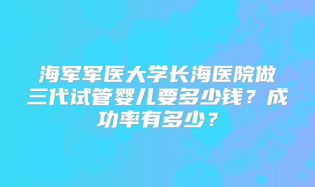 海军军医大学长海医院做三代试管婴儿要多少钱?成功率有多少?