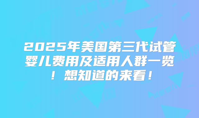 2025年美国第三代试管婴儿费用及适用人群一览！想知道的来看！