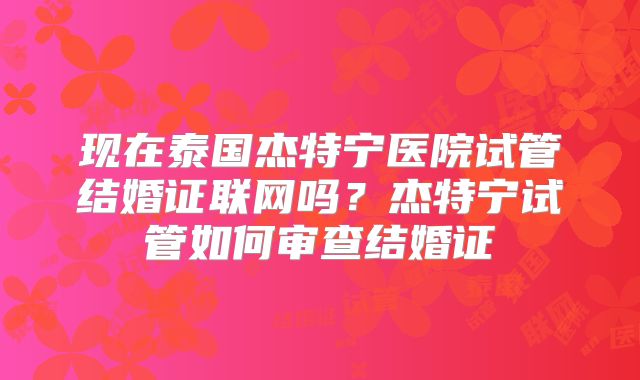 现在泰国杰特宁医院试管结婚证联网吗?杰特宁试管如何审查结婚证