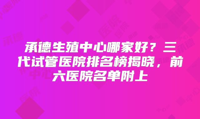 承德生殖中心哪家好?三代试管医院排名榜揭晓,前六医院名单附上