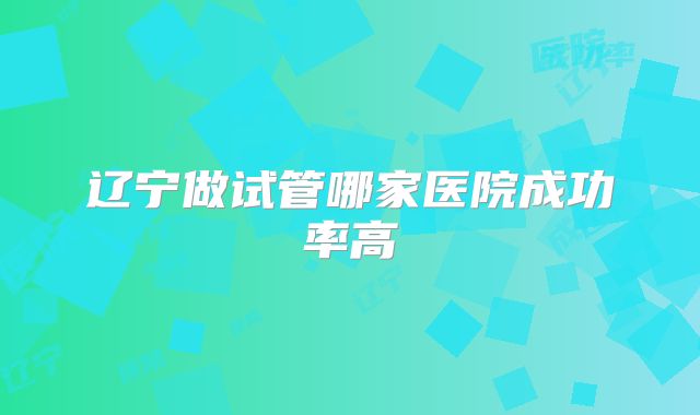 辽宁做试管哪家医院成功率高