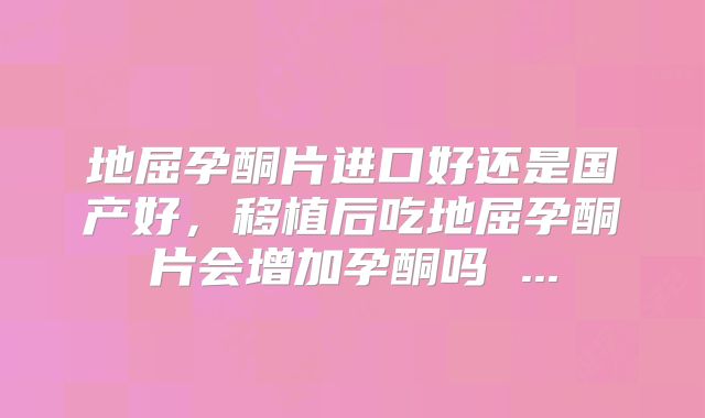 地屈孕酮片进口好还是国产好，移植后吃地屈孕酮片会增加孕酮吗 ...