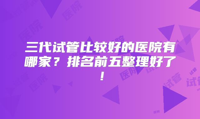 三代试管比较好的医院有哪家？排名前五整理好了！