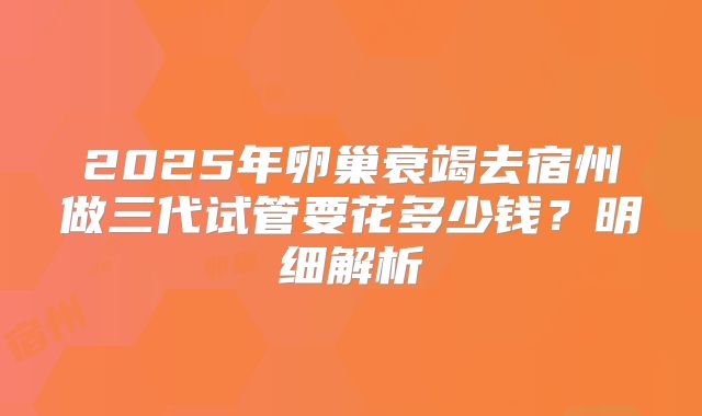 2025年卵巢衰竭去宿州做三代试管要花多少钱？明细解析