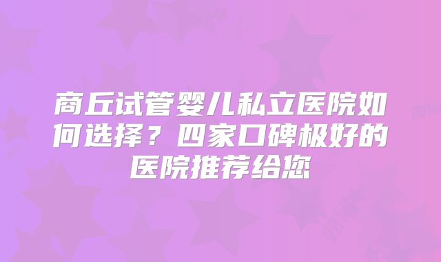 商丘试管婴儿私立医院如何选择？四家口碑极好的医院推荐给您