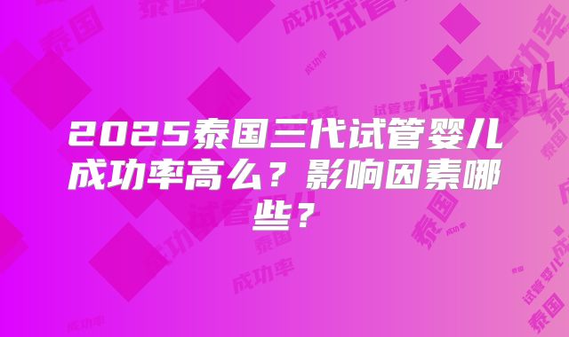2025泰国三代试管婴儿成功率高么？影响因素哪些？