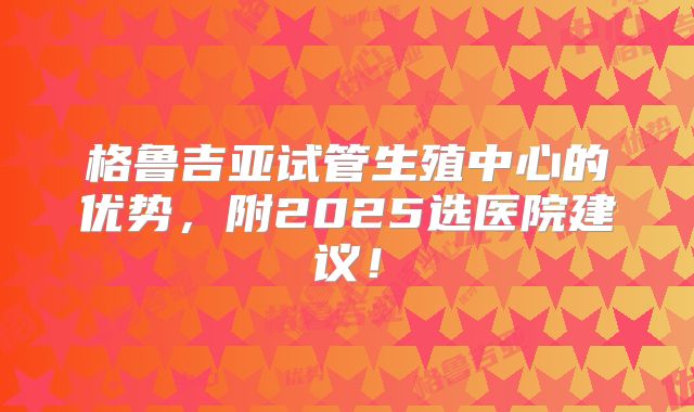 格鲁吉亚试管生殖中心的优势，附2025选医院建议！