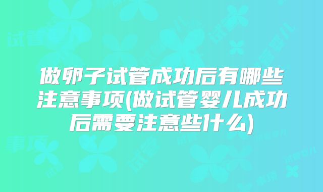 做卵子试管成功后有哪些注意事项(做试管婴儿成功后需要注意些什么)
