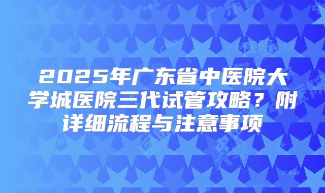 2025年广东省中医院大学城医院三代试管攻略?附详细流程与注意事项
