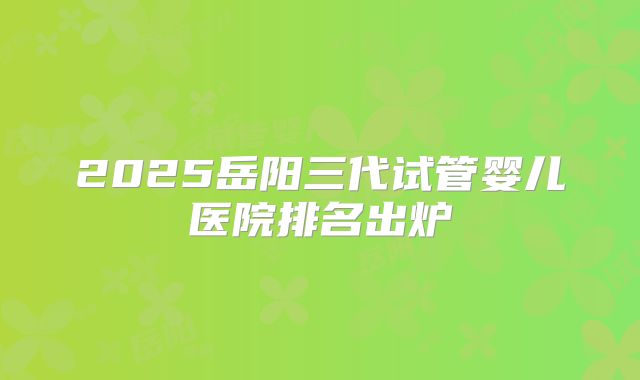 2025岳阳三代试管婴儿医院排名出炉