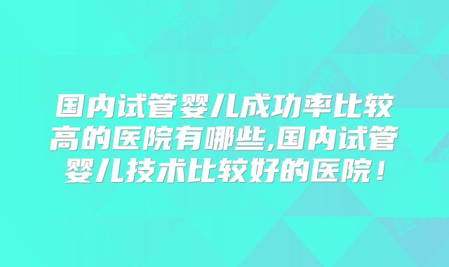 国内试管婴儿成功率比较高的医院有哪些,国内试管婴儿技术比较好的医院!